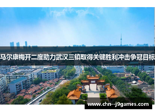 马尔康梅开二度助力武汉三镇取得关键胜利冲击争冠目标