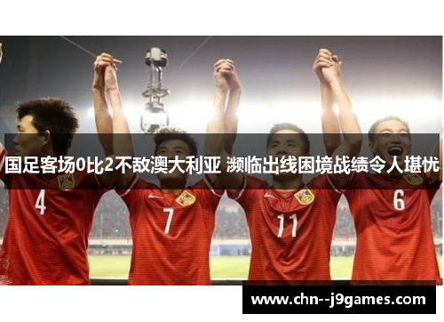 国足客场0比2不敌澳大利亚 濒临出线困境战绩令人堪忧